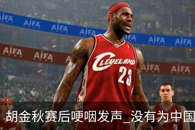 胡金秋赛后哽咽发声 没有为中国男篮做更多，网友:你做的已够多了