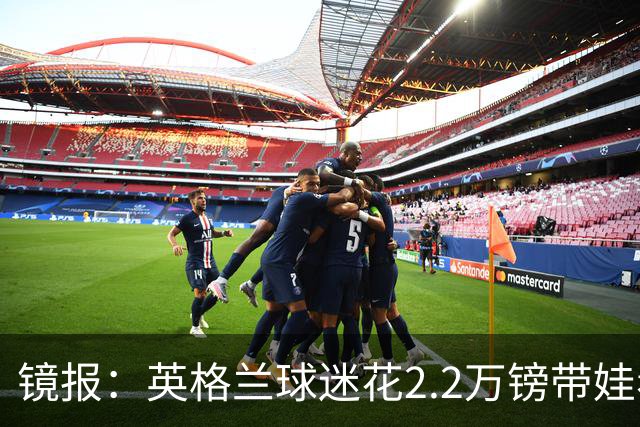 镜报：英格兰球迷花2.2万镑带娃看世界杯，但称买不起英格兰球票