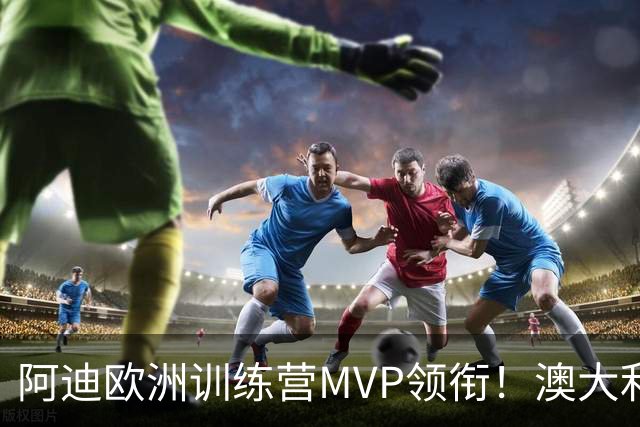 阿迪欧洲训练营MVP领衔！澳大利亚6月21日以年轻阵容对阵中国男篮